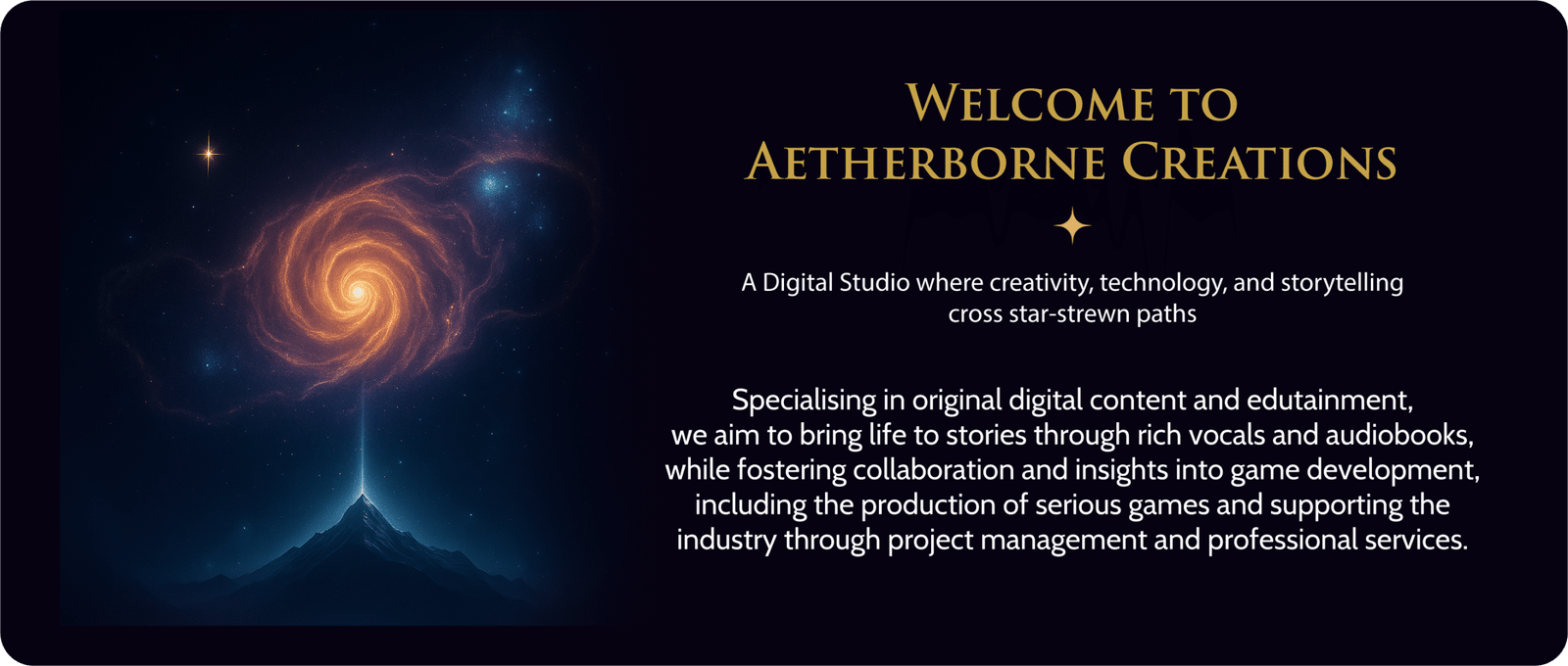 Welcome to Aetherborne Creations - A Digital Studio where creativity, technology, and storytelling cross star-strew paths.
Specialising in original digital content and edutainment, we aim to bring life to stories through rich vocals and audiobooks, while fostering collaboration and insights in game development. Including the production of serious games and supporting the industry through project management and professional services.